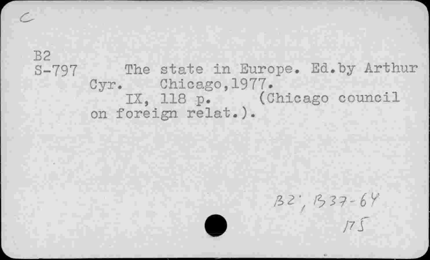 ﻿B2
3-797 The state in Europe. Ed.by Arthur Cyr. Chicago,1977.
IX, 118 p. (Chicago council on foreign relat.).
/32’z 6 37-6 /